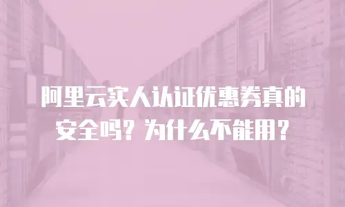 阿里云实人认证优惠券真的安全吗？为什么不能用？