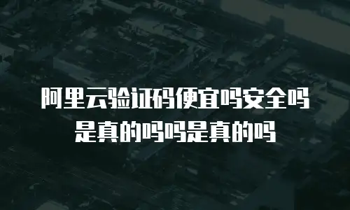 阿里云验证码便宜吗安全吗是真的吗吗是真的吗