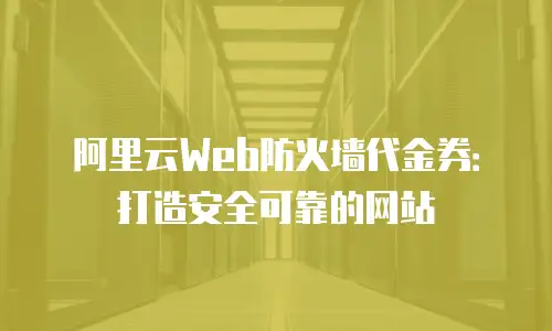 阿里云Web防火墙代金券：打造安全可靠的网站