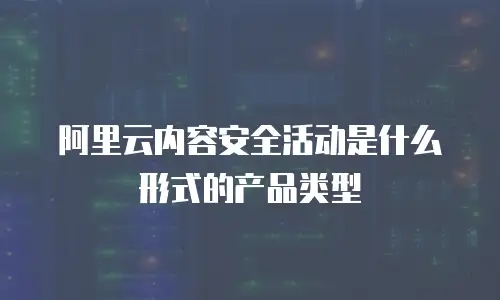 阿里云内容安全活动是什么形式的产品类型