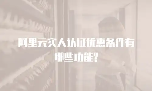 阿里云实人认证优惠条件有哪些功能?