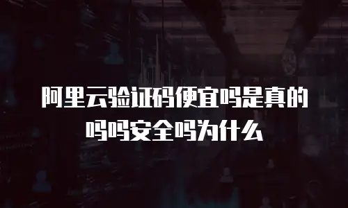阿里云验证码便宜吗是真的吗吗安全吗为什么