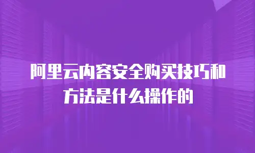 阿里云内容安全购买技巧和方法是什么操作的