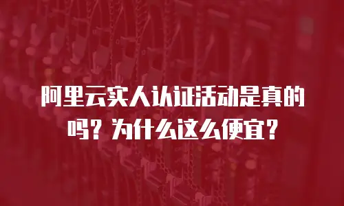 阿里云实人认证活动是真的吗？为什么这么便宜？