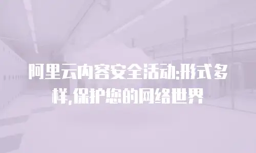 阿里云内容安全活动:形式多样,保护您的网络世界