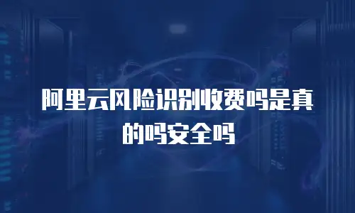阿里云风险识别收费吗是真的吗安全吗