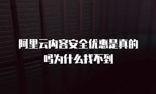 阿里云内容安全优惠是真的吗为什么找不到