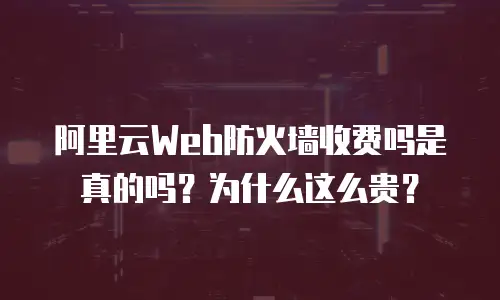 阿里云Web防火墙收费吗是真的吗？为什么这么贵？