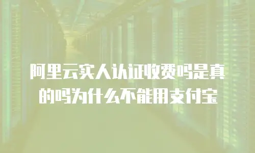 阿里云实人认证收费吗是真的吗为什么不能用支付宝