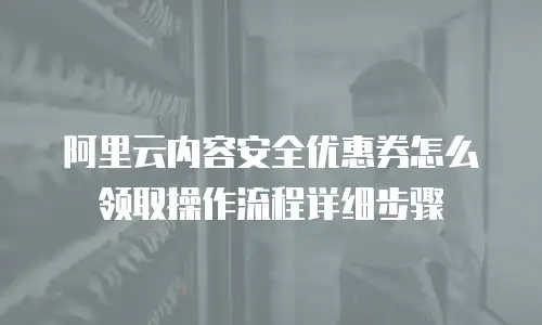 阿里云内容安全优惠券怎么领取操作流程详细步骤