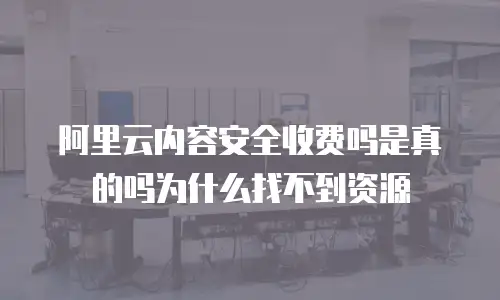 阿里云内容安全收费吗是真的吗为什么找不到资源