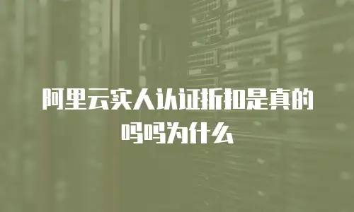 阿里云实人认证折扣是真的吗吗为什么