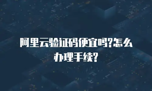 阿里云验证码便宜吗?怎么办理手续?