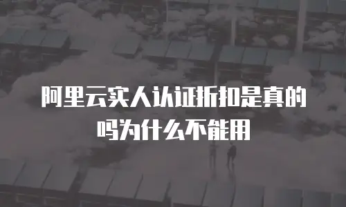 阿里云实人认证折扣是真的吗为什么不能用