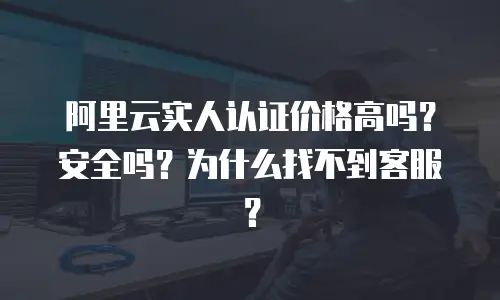 阿里云实人认证价格高吗？安全吗？为什么找不到客服？