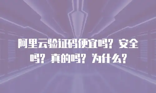 阿里云验证码便宜吗? 安全吗? 真的吗? 为什么?