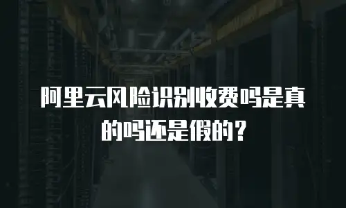 阿里云风险识别收费吗是真的吗还是假的？