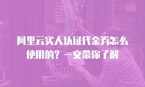 阿里云实人认证代金券怎么使用的？一文带你了解