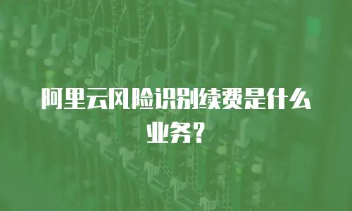 阿里云风险识别续费是什么业务？