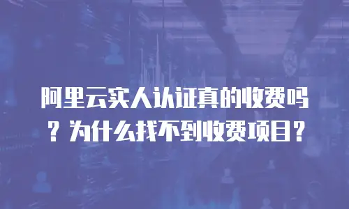 阿里云实人认证真的收费吗？为什么找不到收费项目？