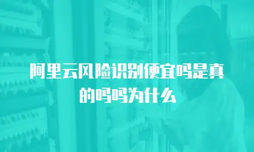 阿里云风险识别便宜吗是真的吗吗为什么