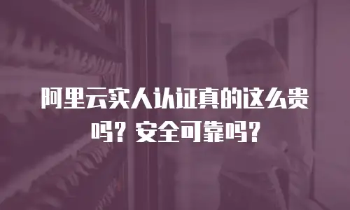 阿里云实人认证真的这么贵吗？安全可靠吗？