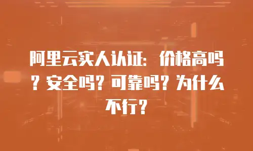 阿里云实人认证：价格高吗？安全吗？可靠吗？为什么不行？