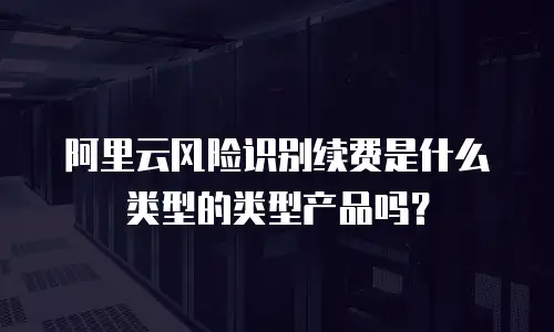 阿里云风险识别续费是什么类型的类型产品吗？