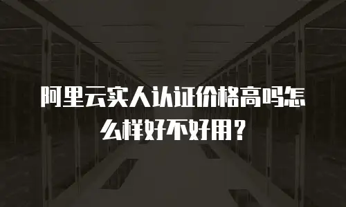 阿里云实人认证价格高吗怎么样好不好用？