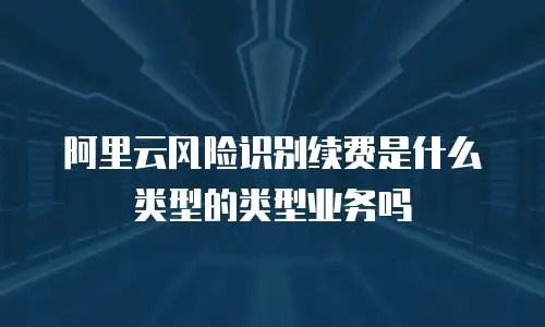阿里云风险识别续费是什么类型的类型业务吗