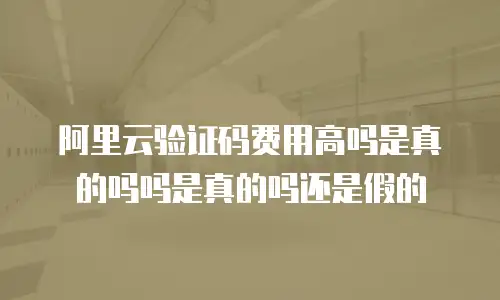 阿里云验证码费用高吗是真的吗吗是真的吗还是假的