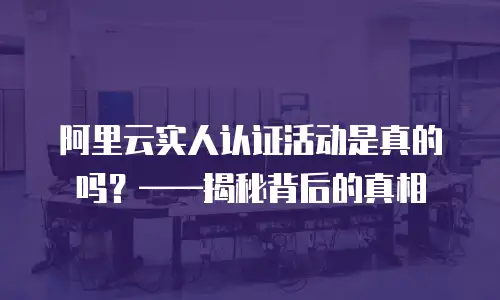 阿里云实人认证活动是真的吗？——揭秘背后的真相