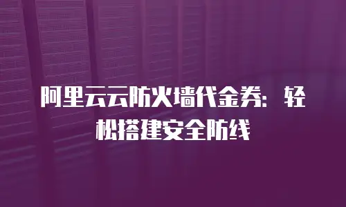 阿里云云防火墙代金券：轻松搭建安全防线