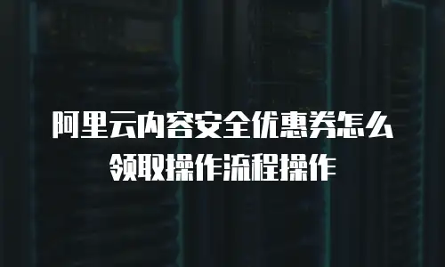 阿里云内容安全优惠券怎么领取操作流程操作