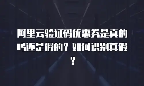 阿里云验证码优惠券是真的吗还是假的？如何识别真假？