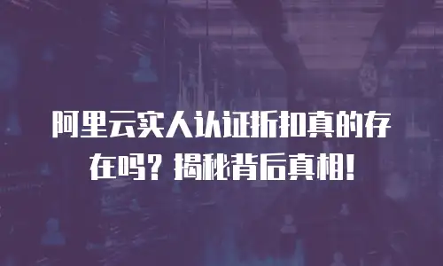 阿里云实人认证折扣真的存在吗？揭秘背后真相！