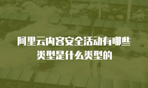 阿里云内容安全活动有哪些类型是什么类型的