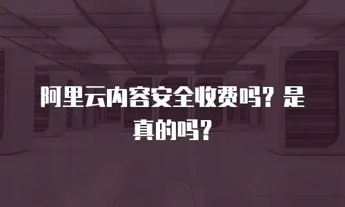 阿里云内容安全收费吗？是真的吗？