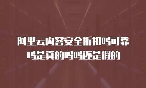 阿里云内容安全折扣吗可靠吗是真的吗吗还是假的