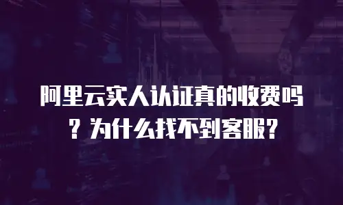 阿里云实人认证真的收费吗？为什么找不到客服？