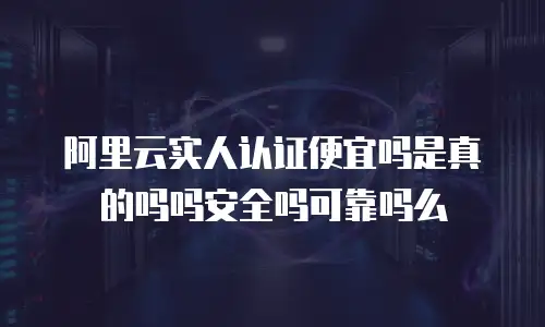阿里云实人认证便宜吗是真的吗吗安全吗可靠吗么