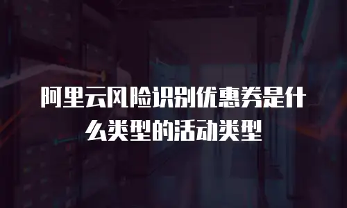 阿里云风险识别优惠券是什么类型的活动类型