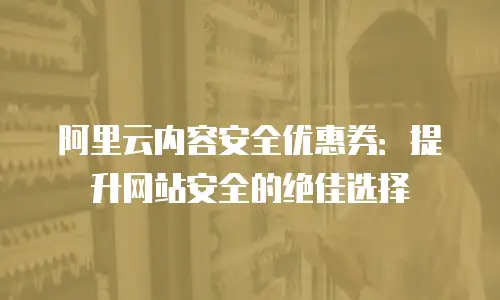 阿里云内容安全优惠券：提升网站安全的绝佳选择