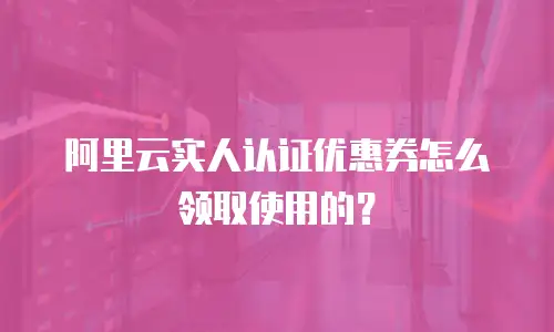 阿里云实人认证优惠券怎么领取使用的？