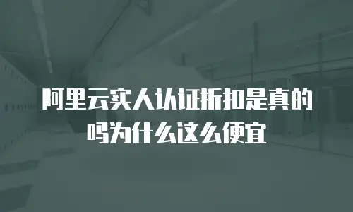 阿里云实人认证折扣是真的吗为什么这么便宜