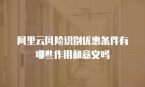 阿里云风险识别优惠条件有哪些作用和意义吗