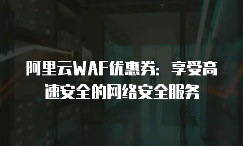 阿里云WAF优惠券：享受高速安全的网络安全服务
