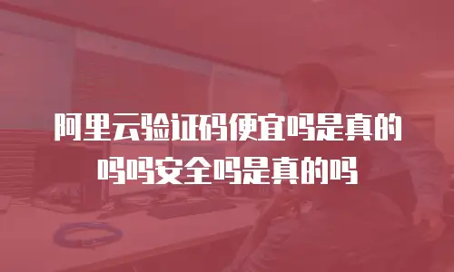 阿里云验证码便宜吗是真的吗吗安全吗是真的吗