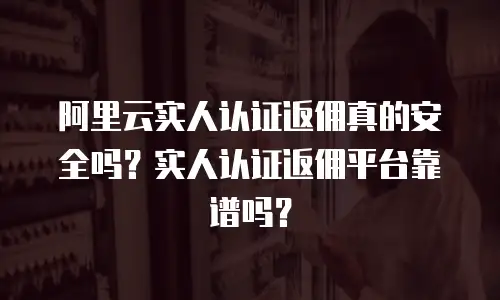 阿里云实人认证返佣真的安全吗？实人认证返佣平台靠谱吗？