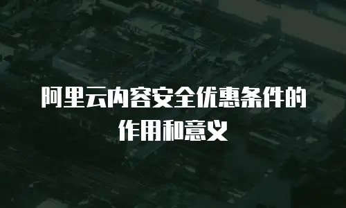 阿里云内容安全优惠条件的作用和意义